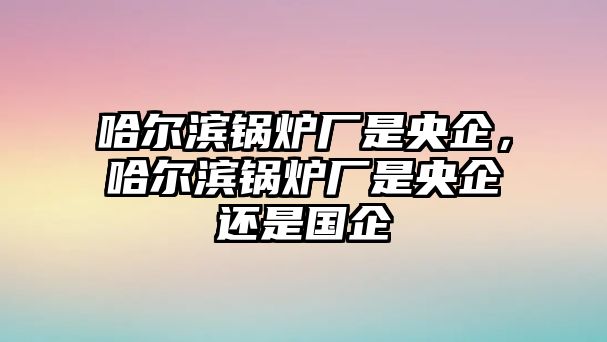 哈爾濱鍋爐廠是央企，哈爾濱鍋爐廠是央企還是國企