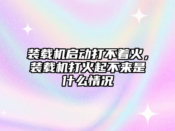 裝載機啟動打不著火，裝載機打火起不來是什么情況