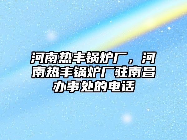 河南熱豐鍋爐廠，河南熱豐鍋爐廠駐南昌辦事處的電話