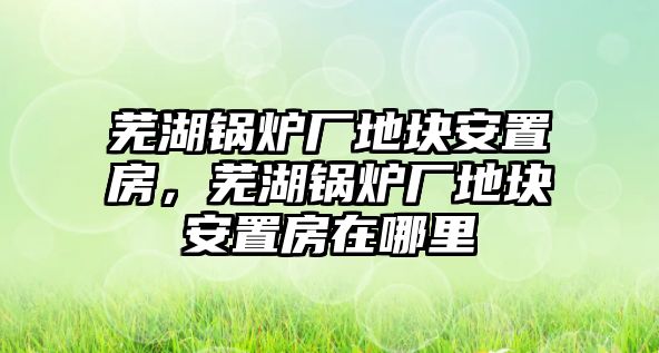 蕪湖鍋爐廠地塊安置房，蕪湖鍋爐廠地塊安置房在哪里