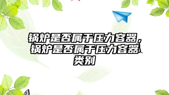 鍋爐是否屬于壓力容器，鍋爐是否屬于壓力容器類別