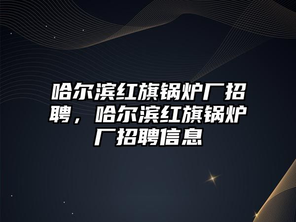 哈爾濱紅旗鍋爐廠招聘，哈爾濱紅旗鍋爐廠招聘信息