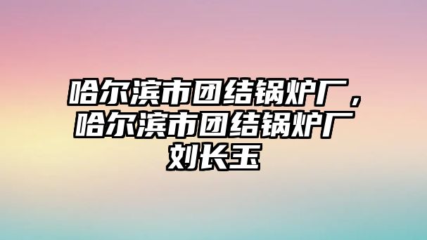 哈爾濱市團(tuán)結(jié)鍋爐廠，哈爾濱市團(tuán)結(jié)鍋爐廠劉長玉