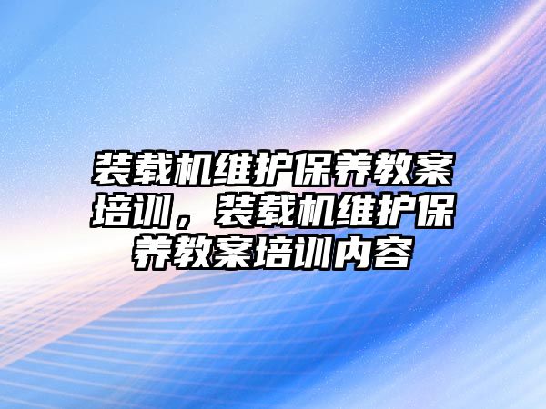 裝載機(jī)維護(hù)保養(yǎng)教案培訓(xùn)，裝載機(jī)維護(hù)保養(yǎng)教案培訓(xùn)內(nèi)容