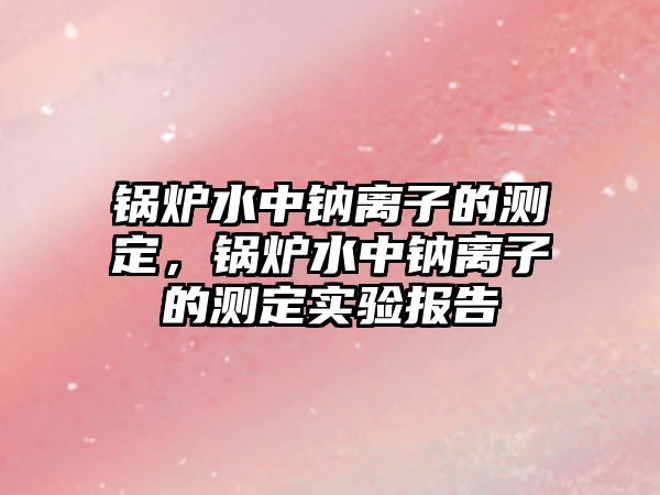 鍋爐水中鈉離子的測(cè)定，鍋爐水中鈉離子的測(cè)定實(shí)驗(yàn)報(bào)告