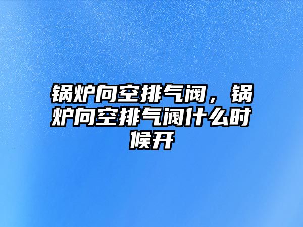 鍋爐向空排氣閥，鍋爐向空排氣閥什么時候開