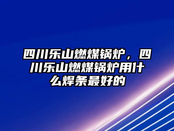 四川樂山燃煤鍋爐，四川樂山燃煤鍋爐用什么焊條最好的