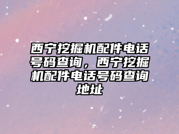 西寧挖掘機(jī)配件電話號(hào)碼查詢，西寧挖掘機(jī)配件電話號(hào)碼查詢地址