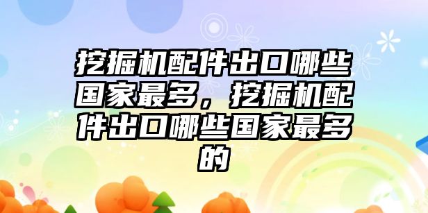 挖掘機(jī)配件出口哪些國(guó)家最多，挖掘機(jī)配件出口哪些國(guó)家最多的