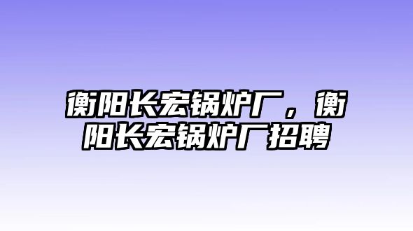 衡陽長宏鍋爐廠，衡陽長宏鍋爐廠招聘