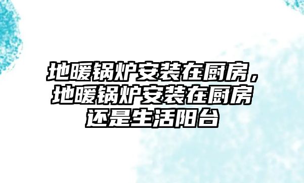 地暖鍋爐安裝在廚房，地暖鍋爐安裝在廚房還是生活陽臺