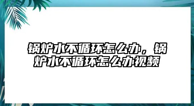 鍋爐水不循環(huán)怎么辦，鍋爐水不循環(huán)怎么辦視頻