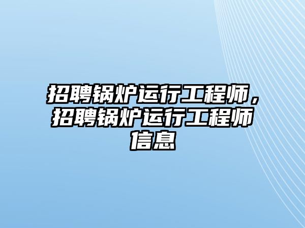 招聘鍋爐運行工程師，招聘鍋爐運行工程師信息