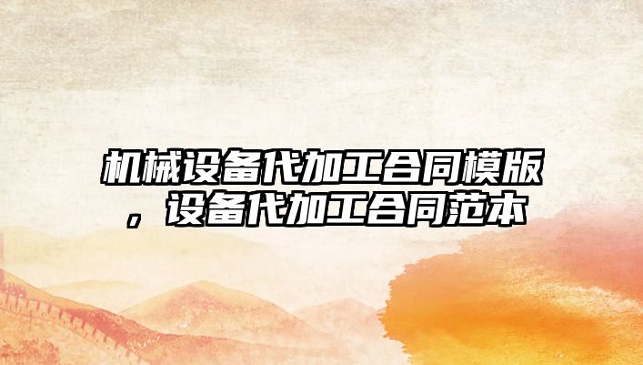 機械設(shè)備代加工合同模版，設(shè)備代加工合同范本