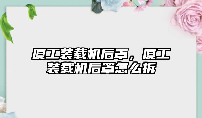 廈工裝載機(jī)后罩，廈工裝載機(jī)后罩怎么拆