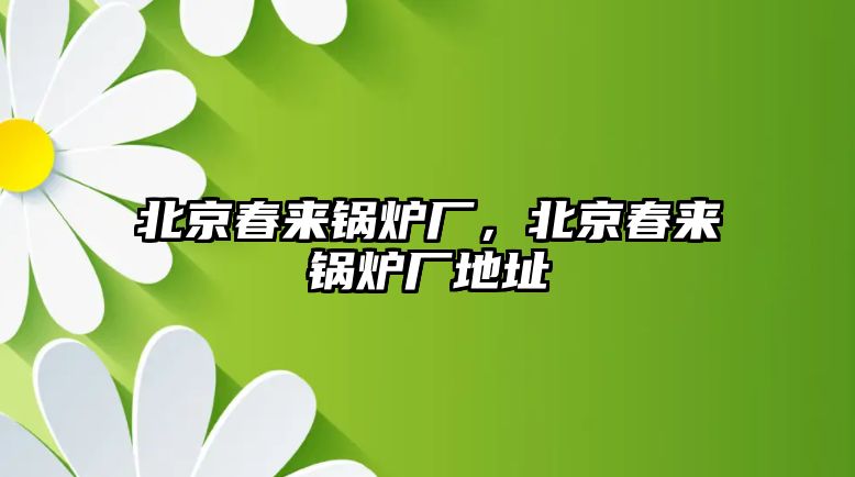 北京春來(lái)鍋爐廠，北京春來(lái)鍋爐廠地址