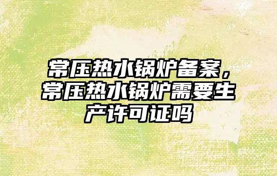 常壓熱水鍋爐備案，常壓熱水鍋爐需要生產許可證嗎