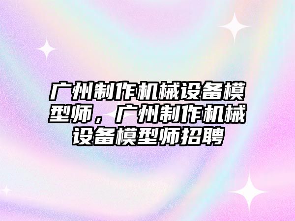 廣州制作機械設(shè)備模型師，廣州制作機械設(shè)備模型師招聘