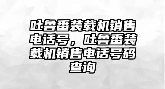 吐魯番裝載機(jī)銷售電話號(hào)，吐魯番裝載機(jī)銷售電話號(hào)碼查詢