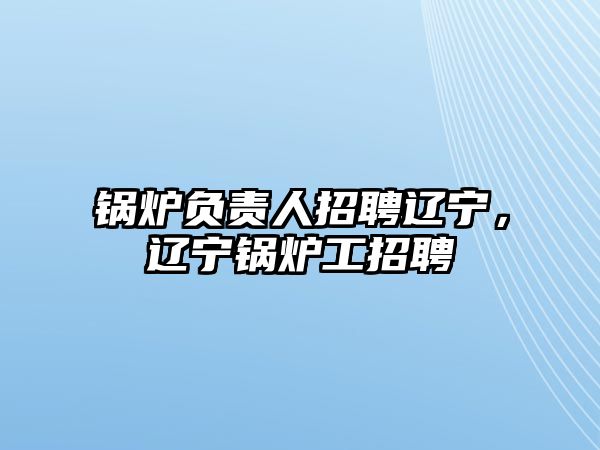 鍋爐負(fù)責(zé)人招聘遼寧，遼寧鍋爐工招聘