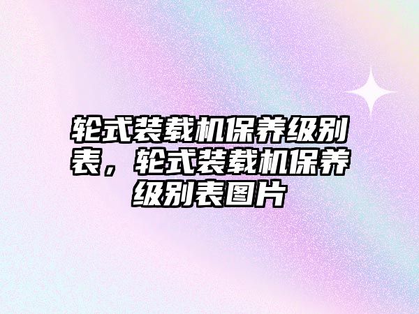 輪式裝載機(jī)保養(yǎng)級(jí)別表，輪式裝載機(jī)保養(yǎng)級(jí)別表圖片