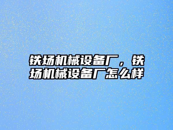 鐵場機(jī)械設(shè)備廠，鐵場機(jī)械設(shè)備廠怎么樣