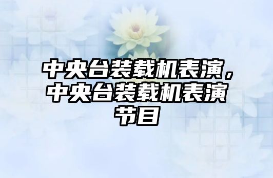 中央臺裝載機表演，中央臺裝載機表演節(jié)目