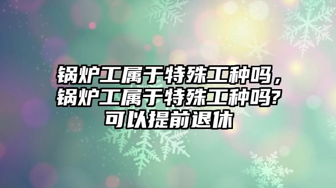 鍋爐工屬于特殊工種嗎，鍋爐工屬于特殊工種嗎?可以提前退休