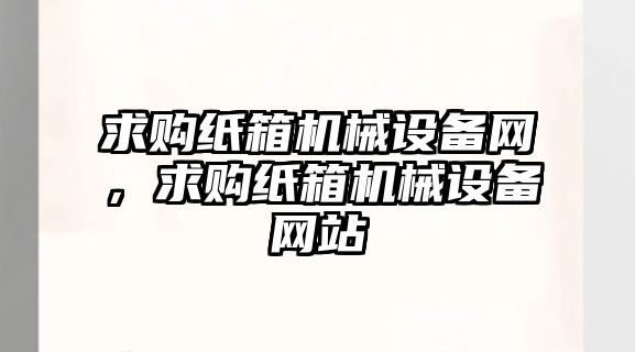 求購紙箱機械設(shè)備網(wǎng)，求購紙箱機械設(shè)備網(wǎng)站