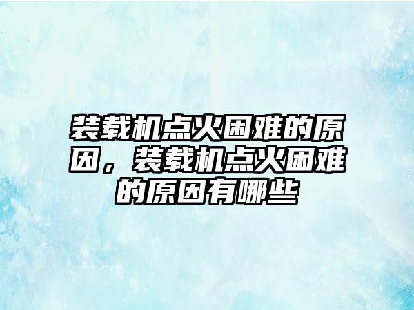 裝載機(jī)點(diǎn)火困難的原因，裝載機(jī)點(diǎn)火困難的原因有哪些