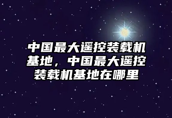 中國最大遙控裝載機基地，中國最大遙控裝載機基地在哪里