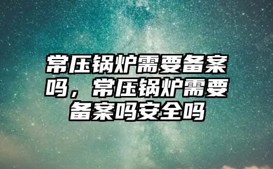 常壓鍋爐需要備案嗎，常壓鍋爐需要備案嗎安全嗎