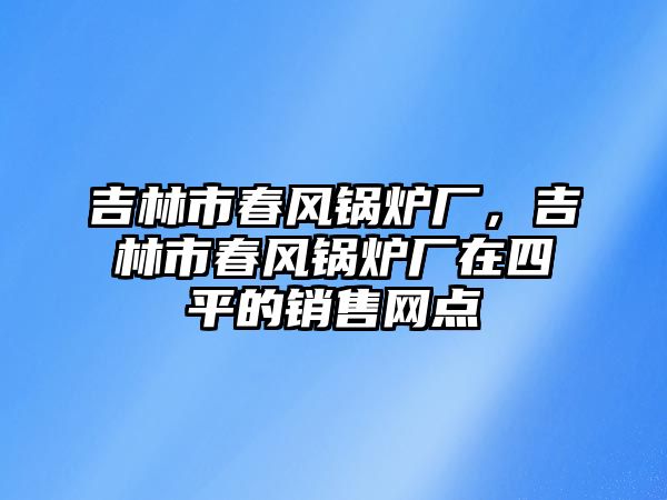 吉林市春風(fēng)鍋爐廠，吉林市春風(fēng)鍋爐廠在四平的銷售網(wǎng)點(diǎn)