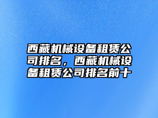 西藏機(jī)械設(shè)備租賃公司排名，西藏機(jī)械設(shè)備租賃公司排名前十