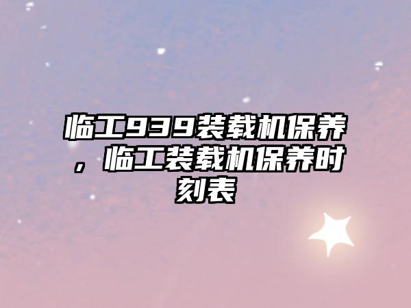 臨工939裝載機保養(yǎng)，臨工裝載機保養(yǎng)時刻表