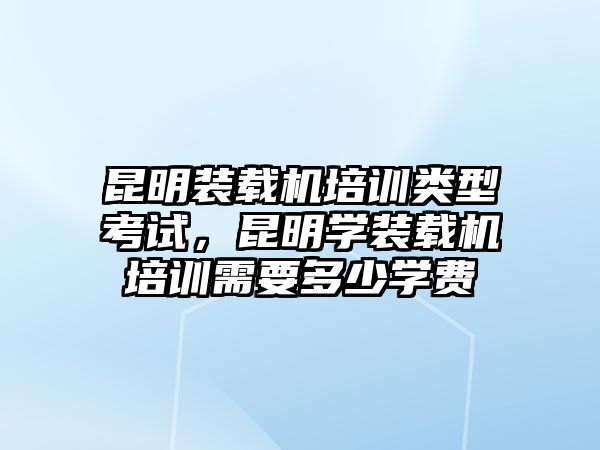 昆明裝載機培訓類型考試，昆明學裝載機培訓需要多少學費