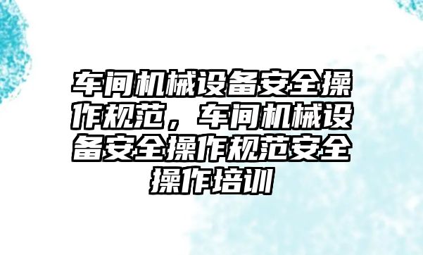 車間機械設(shè)備安全操作規(guī)范，車間機械設(shè)備安全操作規(guī)范安全操作培訓(xùn)