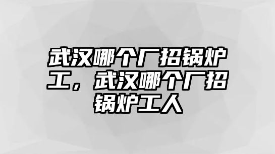 武漢哪個廠招鍋爐工，武漢哪個廠招鍋爐工人