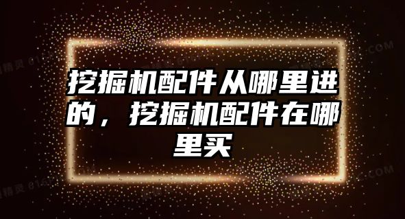 挖掘機配件從哪里進的，挖掘機配件在哪里買