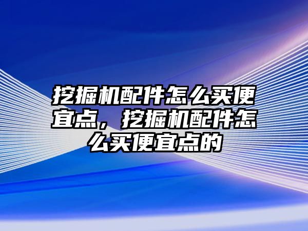 挖掘機配件怎么買便宜點，挖掘機配件怎么買便宜點的