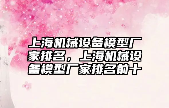 上海機械設(shè)備模型廠家排名，上海機械設(shè)備模型廠家排名前十