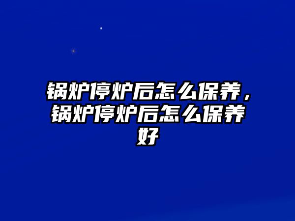 鍋爐停爐后怎么保養(yǎng)，鍋爐停爐后怎么保養(yǎng)好