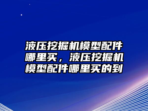 液壓挖掘機(jī)模型配件哪里買，液壓挖掘機(jī)模型配件哪里買的到