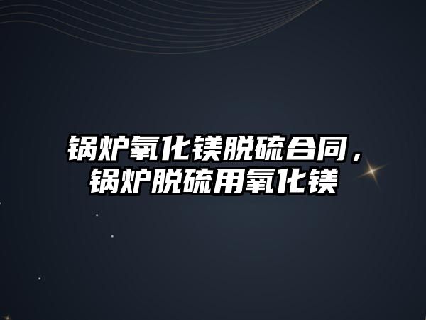 鍋爐氧化鎂脫硫合同，鍋爐脫硫用氧化鎂