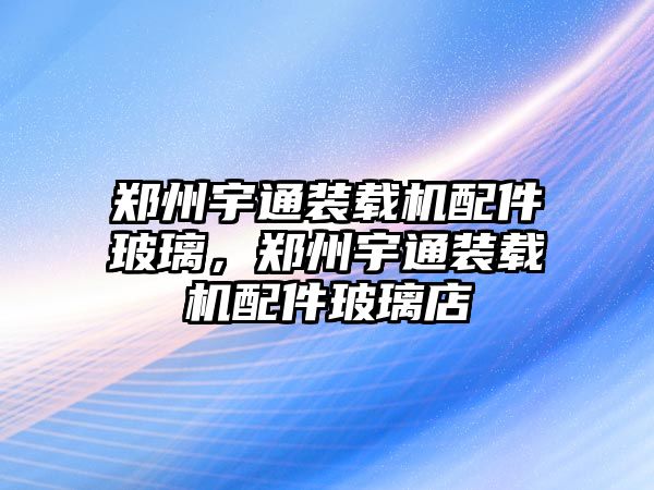 鄭州宇通裝載機配件玻璃，鄭州宇通裝載機配件玻璃店