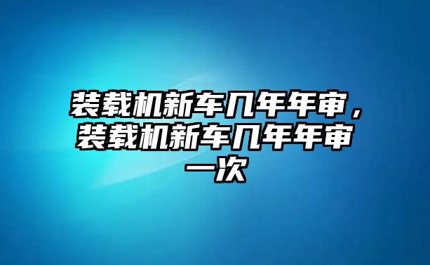 裝載機新車幾年年審，裝載機新車幾年年審一次