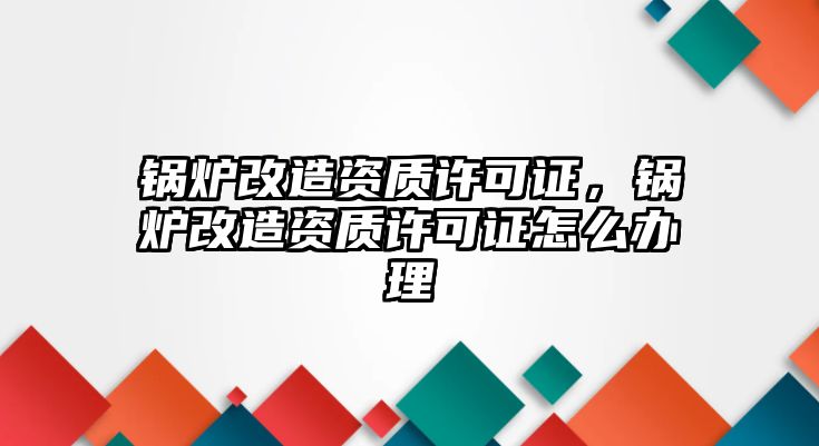 鍋爐改造資質許可證，鍋爐改造資質許可證怎么辦理