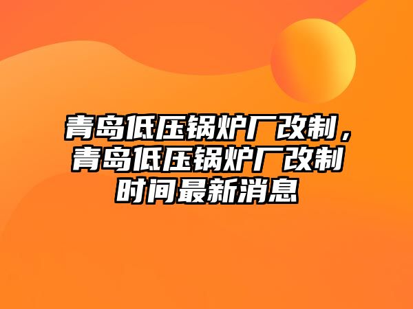 青島低壓鍋爐廠改制，青島低壓鍋爐廠改制時(shí)間最新消息