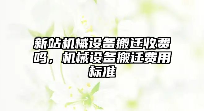 新站機(jī)械設(shè)備搬遷收費(fèi)嗎，機(jī)械設(shè)備搬遷費(fèi)用標(biāo)準(zhǔn)