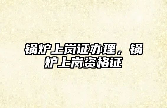 鍋爐上崗證辦理，鍋爐上崗資格證